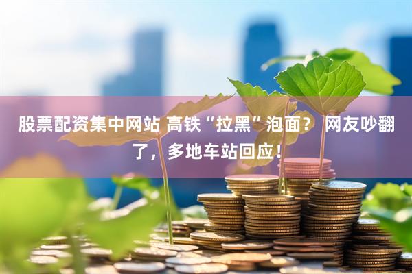 股票配资集中网站 高铁“拉黑”泡面？ 网友吵翻了，多地车站回应！