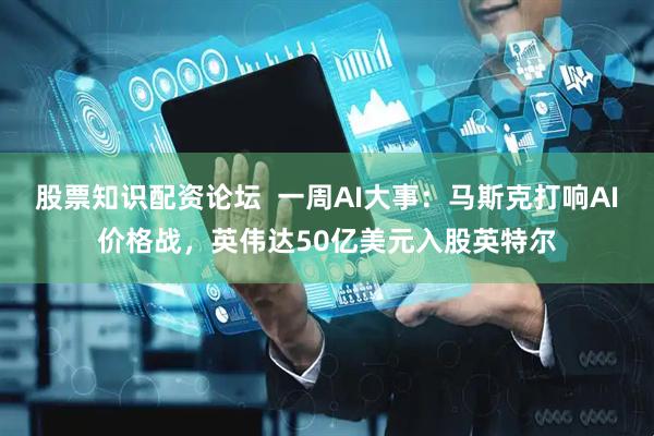 股票知识配资论坛  一周AI大事：马斯克打响AI价格战，英伟达50亿美元入股英特尔