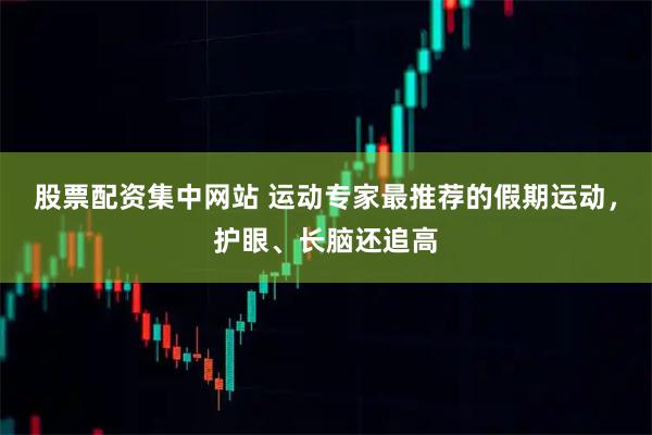 股票配资集中网站 运动专家最推荐的假期运动，护眼、长脑还追高