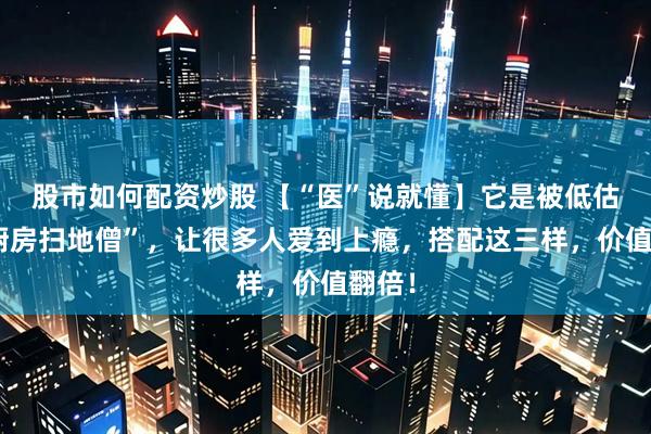 股市如何配资炒股 【“医”说就懂】它是被低估的“厨房扫地僧”，让很多人爱到上瘾，搭配这三样，价值翻倍！