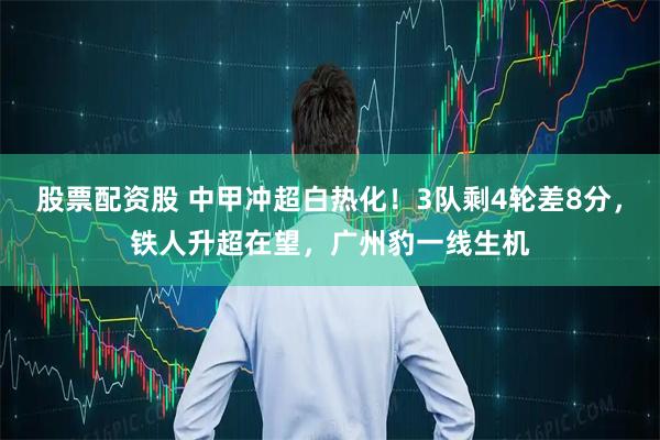 股票配资股 中甲冲超白热化！3队剩4轮差8分，铁人升超在望，广州豹一线生机
