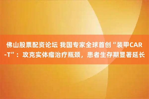 佛山股票配资论坛 我国专家全球首创“装甲CAR-T”：攻克实体瘤治疗瓶颈，患者生存期显著延长