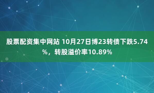 股票配资集中网站 10月27日博23转债下跌5.74%，转股溢价率10.89%