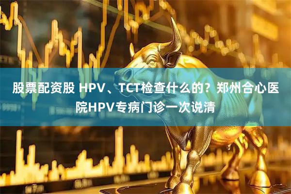 股票配资股 HPV、TCT检查什么的？郑州合心医院HPV专病门诊一次说清